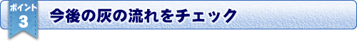 おすすめポイント３／今後の灰の流れをチェック